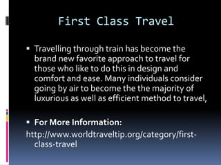 First Class Travel
 Travelling through train has become the
brand new favorite approach to travel for
those who like to do this in design and
comfort and ease. Many individuals consider
going by air to become the the majority of
luxurious as well as efficient method to travel,
 For More Information:
http://www.worldtraveltip.org/category/first-
class-travel
 