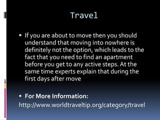Travel
 If you are about to move then you should
understand that moving into nowhere is
definitely not the option, which leads to the
fact that you need to find an apartment
before you get to any active steps.At the
same time experts explain that during the
first days after move
 For More Information:
http://www.worldtraveltip.org/category/travel
 