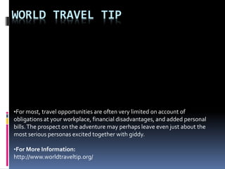 WORLD TRAVEL TIP
•For most, travel opportunities are often very limited on account of
obligations at your workplace, financial disadvantages, and added personal
bills.The prospect on the adventure may perhaps leave even just about the
most serious personas excited together with giddy.
•For More Information:
http://www.worldtraveltip.org/
 