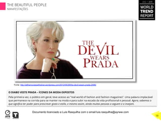 O DIABO VESTE PRADA – ÍCONES DA MODA EXPOSTOS
Pela primeira vez, o público em geral, teve acesso ao “real world of fashion and fashion magazines”. Uma palavra implacável
que permanece na corrida para se manter na moda e para subir na escada da vida proﬁssional e pessoal. Agora, sabemos o
que signiﬁca ter poder para prescrever gosto e estilo, e mesmo assim, ainda muitas pessoas a seguem e a invejam.
Fonte: http://atthemovieswithsilver.wordpress.com/2012/05/26/the-devil-wears-prada-2006/
WORLD
TREND
REPORT
2012 / 2013
THE BEAUTIFUL PEOPLE
MANIFESTAÇÕES
98
Documento licenciado a Luis Rasquilha com o email luis.rasquilha@ayrww.com
 