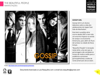 GOSSIP GIRL
Gossip Girl é um drama
televisivo sobre a vida dos
adolescentes do Upper East
Side de Manhattan.
Esta bem sucedida série
ocorre desde 2007 e tem tido
um enorme impacto na venda
do varejo e na economia
Americana, para além do ﬂuxo
de turistas na cidade de Nova
Iorque.
“Beautiful People” é retratado
nesta série, uma vez que as
personagens são verdadeiros
ícones de moda e estilo para a
audiência e promove
[principalmente] o estilo de
norte-americano de se vestir.
Fonte: http://www.cwtv.com/shows/gossip-girl/photos
WORLD
TREND
REPORT
2012 / 2013
THE BEAUTIFUL PEOPLE
MANIFESTAÇÕES
99
Documento licenciado a Luis Rasquilha com o email luis.rasquilha@ayrww.com
 