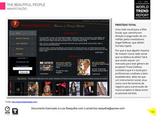PRESTÍGIO TOTAL
Uma rede social para a Elite
Social, que caminha em
direção à angariação de um
milhão pelos investidores
Angel DeRose, que detém
Furrata Capita.
Por que é que alguém haveria
de investir numa rede social
que se dedica às elites? Será
que existe sequer um
mercado para este gênero de
projetos? Frank DeRose
considera que é o local para
proﬁssionais credíveis e bem
estabelecidos. Mais do que
um instrumento social, atua
como uma ferramenta de
negócio para a promoção de
novos projetos e ideias entre
as pessoas bonitas.
Fonte: http://www.totalprestige.com/
WORLD
TREND
REPORT
2012 / 2013
THE BEAUTIFUL PEOPLE
MANIFESTAÇÕES
100
Documento licenciado a Luis Rasquilha com o email luis.rasquilha@ayrww.com
 