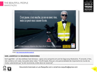 KARL LAGERFELD E A SEGURANÇA RODOVIÁRIA
Karl Lagerfeld – um dos estilistas mais famosos – apoia uma campanha em prol da Segurança Rodoviária. “É amarelo, é feio,
não combina com nada, mas pode salvar vidas.” Tal aﬁrmação, feita por uma personalidade tão importante do mundo da
moda, subentende que “se ele recomenda, então deve ser essencial”.
Fonte: http://www.securite-ferroviaire.fr/
WORLD
TREND
REPORT
2012 / 2013
THE BEAUTIFUL PEOPLE
MANIFESTAÇÕES
101
Documento licenciado a Luis Rasquilha com o email luis.rasquilha@ayrww.com
 