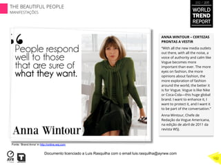 ANNA WINTOUR – CERTEZAS
PRONTAS A VESTIR
“With all the new media outlets
out there, with all the noise, a
voice of authority and calm like
Vogue becomes more
important than ever. The more
eyes on fashion, the more
opinions about fashion, the
more exploration of fashion
around the world, the better it
is for Vogue. Vogue is like Nike
or Coca-Cola—this huge global
brand. I want to enhance it, I
want to protect it, and I want it
to be part of the conversation.”
Anna Wintour, Chefe de
Redação da Vogue Americana,
na edição de abril de 2011 da
revista WSJ.
Fonte: ‘Brand Anna’ in http://online.wsj.com
WORLD
TREND
REPORT
2012 / 2013
THE BEAUTIFUL PEOPLE
MANIFESTAÇÕES
102
Documento licenciado a Luis Rasquilha com o email luis.rasquilha@ayrww.com
 