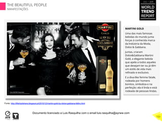 MARTINI GOLD
Uma das mais famosas
bebidas do mundo junta
forças à conhecida marca
da Indústria da Moda,
Dolce & Gabbana.
Juntas, criaram
Dolce&Gabbana Martini
Gold, a elegante bebida
que apela a todos aqueles
que desejam ter ou já têm
um estilo de vida mais
reﬁnado e exclusivo.
E a diva-like femme fatale,
rodeada por homens
bonitos, simboliza-o na
perfeição: ela é linda e está
rodeada de pessoas lindas.
Fonte: http://ifitshipitshere.blogspot.pt/2010/12/martini-gold-by-dolce-gabbana-fellini.html
WORLD
TREND
REPORT
2012 / 2013
THE BEAUTIFUL PEOPLE
MANIFESTAÇÕES
103
Documento licenciado a Luis Rasquilha com o email luis.rasquilha@ayrww.com
 