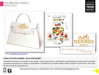 A MALA DE PAPEL HERMÉS - FAÇA VOCÊ MESMO
A Hermés Paris lançou uma secção no seu website, onde é possível fazer o download da mala Kelly Bag. É possível fazer o download
do desenho realizado por um artista ou ainda efetuar o download de um modelo simples modelo e decorá-lo você mesmo. Uma marca
de luxo ao alcance de qualquer um.
	
  
Fonte. http://lesailes.hermes.com/na/en
WORLD
TREND
REPORT
2012 / 2013
THE BEAUTIFUL PEOPLE
MANIFESTAÇÕES
91
Documento licenciado a Luis Rasquilha com o email luis.rasquilha@ayrww.com
 