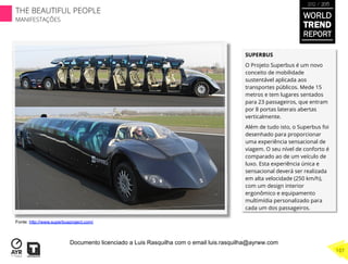 SUPERBUS
O Projeto Superbus é um novo
conceito de mobilidade
sustentável aplicada aos
transportes públicos. Mede 15
metros e tem lugares sentados
para 23 passageiros, que entram
por 8 portas laterais abertas
verticalmente.
Além de tudo isto, o Superbus foi
desenhado para proporcionar
uma experiência sensacional de
viagem. O seu nível de conforto é
comparado ao de um veículo de
luxo. Esta experiência única e
sensacional deverá ser realizada
em alta velocidade (250 km/h),
com um design interior
ergonômico e equipamento
multimídia personalizado para
cada um dos passageiros.
Fonte: http://www.superbusproject.com/
WORLD
TREND
REPORT
2012 / 2013
THE BEAUTIFUL PEOPLE
MANIFESTAÇÕES
107
Documento licenciado a Luis Rasquilha com o email luis.rasquilha@ayrww.com
 