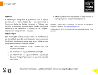 Coolhunt
A observação etnográﬁca e qualitativa com o registo
disciplinado e metodológico de acontecimentos e
fenômenos Culturais, Sociais, Humanos e Políticos, mas
também de Marketing, Comunicação e Gestão, com vista à
identiﬁcação de Tendências e construção de “insights”
empresariais para potenciar a Inovação.
Cool Examples
São observações individualizadas sobre as manifestações
da Mentalidade que são recolhidas pelos observadores de
Tendências (Coolhunters) e que para serem válidas e úteis
aos propósitos de um “Coolhunt”, devem:
1.  Ser representativas da(s) Tendência(s) em
observação/análise;
2.  Ser atrativas – ou seja, que chamem a atenção;
3.  Ser inspiradoras – ou seja, que tenham a capacidade
de gerar “insights” para além da sua interpretação
mais óbvia;
4.  Mostrar potencial de crescimento ou a capacidade de
contagiar grupos e segmentos de pessoas.
PINHEIRO, Nelson (2012). “Introdução aos Estudos de Tendências:
Conceitos e Modelos”. URL: www.ayr-insights.com
RASQUILHA, Luís (2011). Tendências e Gestão da Inovação. Lisboa: Verlag
Dashofer.
WORLD
TREND
REPORT
2012 / 2013
9
CONCEITOS
Documento licenciado a Luis Rasquilha com o email luis.rasquilha@ayrww.com
 