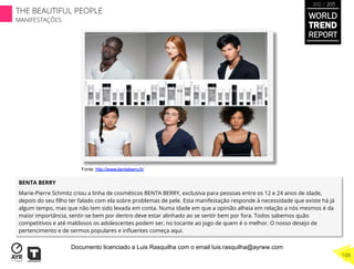BENTA BERRY
Marie-Pierre Schmitz criou a linha de cosméticos BENTA BERRY, exclusiva para pessoas entre os 12 e 24 anos de idade,
depois do seu ﬁlho ter falado com ela sobre problemas de pele. Esta manifestação responde à necessidade que existe há já
algum tempo, mas que não tem sido levada em conta. Numa idade em que a opinião alheia em relação a nós mesmos é da
maior importância, sentir-se bem por dentro deve estar alinhado ao se sentir bem por fora. Todos sabemos quão
competitivos e até maldosos os adolescentes podem ser, no tocante ao jogo de quem é o melhor. O nosso desejo de
pertencimento e de sermos populares e inﬂuentes começa aqui.
Fonte: http://www.bentaberry.fr/
WORLD
TREND
REPORT
2012 / 2013
THE BEAUTIFUL PEOPLE
MANIFESTAÇÕES
108
Documento licenciado a Luis Rasquilha com o email luis.rasquilha@ayrww.com
 