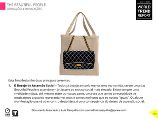 Esta Tendência têm duas principais correntes:
1.  O Desejo de Ascensão Social – Todos já desejaram pelo menos uma vez na vida, serem uma das
Beautiful People e ascenderem à classe e ao extrato social mais elevado. Existe sempre uma
rivalidade mútua, até mesmo entre os nossos pares, uma vez que temos a necessidade de
mostrarmos o quanto representamos mais e somos melhores que os nossos “iguais”. Qualquer
manifestação que vá ao encontro desta ideia, é uma consequência do desejo de ascensão social.
WORLD
TREND
REPORT
2012 / 2013
THE BEAUTIFUL PEOPLE
DERIVAÇÕES E IMPLICAÇÕES
110
Documento licenciado a Luis Rasquilha com o email luis.rasquilha@ayrww.com
 