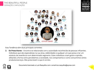 Esta Tendência têm duas principais correntes:
2.  Os Prescritores – Encontra-se relacionada com a autoridade reconhecida de pessoas inﬂuentes.
Indivíduos que são especialistas na sua área, celebridades e qualquer um que possa criar um
estatuto de reverência num determinado segmento. Estes indivíduos criam gosto e opinião,
afetando a forma como percebemos a sociedade, nos comportamos e como consumimos certos
produtos/serviços. Eles prescrevem o que é correto.
WORLD
TREND
REPORT
2012 / 2013
THE BEAUTIFUL PEOPLE
DERIVAÇÕES E IMPLICAÇÕES
111
Documento licenciado a Luis Rasquilha com o email luis.rasquilha@ayrww.com
 
