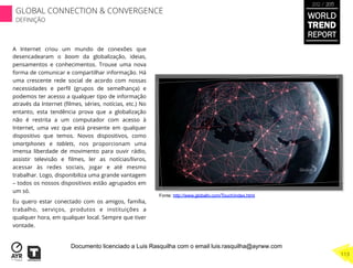A Internet criou um mundo de conexões que
desencadearam o boom da globalização, ideias,
pensamentos e conhecimentos. Trouxe uma nova
forma de comunicar e compartilhar informação. Há
uma crescente rede social de acordo com nossas
necessidades e perﬁl (grupos de semelhança) e
podemos ter acesso a qualquer tipo de informação
através da Internet (ﬁlmes, séries, notícias, etc.) No
entanto, esta tendência prova que a globalização
não é restrita a um computador com acesso à
Internet, uma vez que está presente em qualquer
dispositivo que temos. Novos dispositivos, como
smartphones e tablets, nos proporcionam uma
imensa liberdade de movimento para ouvir rádio,
assistir televisão e ﬁlmes, ler as notícias/livros,
acessar às redes sociais, jogar e até mesmo
trabalhar. Logo, disponibiliza uma grande vantagem
– todos os nossos dispositivos estão agrupados em
um só.
Eu quero estar conectado com os amigos, família,
trabalho, serviços, produtos e instituições a
qualquer hora, em qualquer local. Sempre que tiver
vontade.
Fonte: http://www.globaltv.com/Touch/index.html
WORLD
TREND
REPORT
2012 / 2013
GLOBAL CONNECTION & CONVERGENCE
DEFINIÇÃO
113
Documento licenciado a Luis Rasquilha com o email luis.rasquilha@ayrww.com
 