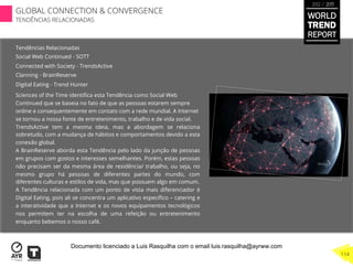 Tendências Relacionadas
Social Web Continued - SOTT
Connected with Society - TrendsActive
Clanning - BrainReserve
Digital Eating - Trend Hunter
Sciences of the Time identiﬁca esta Tendência como Social Web
Continued que se baseia no fato de que as pessoas estarem sempre
online e consequentemente em contato com a rede mundial. A Internet
se tornou a nossa fonte de entretenimento, trabalho e de vida social.
TrendsActive tem a mesma ideia, mas a abordagem se relaciona
sobretudo, com a mudança de hábitos e comportamentos devido a esta
conexão global.
A BrainReserve aborda esta Tendência pelo lado da junção de pessoas
em grupos com gostos e interesses semelhantes. Porém, estas pessoas
não precisam ser da mesma área de residência/ trabalho, ou seja, no
mesmo grupo há pessoas de diferentes partes do mundo, com
diferentes culturas e estilos de vida, mas que possuem algo em comum.
A Tendência relacionada com um ponto de vista mais diferenciador é
Digital Eating, pois ali se concentra um aplicativo especíﬁco – catering e
a interatividade que a Internet e os novos equipamentos tecnológicos
nos permitem ter na escolha de uma refeição ou entretenimento
enquanto bebemos o nosso café.
WORLD
TREND
REPORT
2012 / 2013
GLOBAL CONNECTION & CONVERGENCE
TENDÊNCIAS RELACIONADAS
114
Documento licenciado a Luis Rasquilha com o email luis.rasquilha@ayrww.com
 