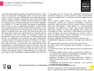 WORLD
TREND
REPORT
2012 / 2013
116
GLOBAL CONNECTION & CONVERGENCE
REVISÃO DE CONTEÚDOS
A recente oferta pública de ações do Facebook não deve ser vista
como um ponto de interrogação sobre o futuro das redes
sociais,  mas sim como uma advertência e uma indicação de para
onde as coisas se estão a encaminhar num futuro não muito
distante. Segundo Andrew Caldwell, valuations partner da BDO
em Londres, numa entrevista publicada no The Daily Telegraph
de 21/05/20112, "O valor das ações está ligado às expectativas
para o futuro, e não na performance presente. E não há base
para tal tomando-se em conta a performance presente”, e, por
trás deste comentário está o facto de que, antes da oferta de
ações, o Facebook avisou que ainda não tinha encontrado uma
forma de obter receitas mais signiﬁcativas do crescente número
de utilizadores que têm acesso ao Facebook através de
dispositivos móveis, em vez de PCs. Isto é suportado pelo facto
de que os utilizadores do Facebook que usam dispositivos
móveis aumentou 41%, passando para 525 milhões em 12 meses
até março deste ano. Portanto, não é só o mundo que está a
ﬁcar cada vez menor, ou as pessoas que estão cada vez mais
predispostas ao multi-tasking por causa da Internet, mas sim
onde e como as pessoas querem e podem ter acesso a ela. Em
suma, a Web não está só a tornar-se cada vez mais “viva”, mas
também convergindo rápida e inexoravelmente, na medida em
que surgem novas tecnologias e melhores plataformas, menores
e mais ágeis, que se tornam mais disponíveis permitindo-nos
concentrar todas (ou a maior parte) as nossas necessidades
numa única plataforma. E o processo é tão tecnológico quanto
social.
Henry Jenkins (2006) deﬁniu a sociedade como sendo
convergente, produto de mudanças tecnológicas, industriais,
culturais e sociais na forma como os meios circulam na nossa
vida entre “Old Media” e “New Media” e o comportamento
migratório de audiências de meios, que circulam livremente
entre eles, quando e como lhes apetece. Esta Cultura da
Convergência é onde  “Old media“ e “New Media” se encontram,
onde mensagens de massa corporativas se cruzam e onde o
poder de quem produz meios e conteúdos e o de quem os
consome acaba por interagir de várias formas.
De facto, e Segundo Paul de Biasi, da Gartner, cada vez mais:
A Mobilidade é algo que se espera, e não algo “que seria bom
ter”;
Os comportamentos pessoal e proﬁssional confundem-se;
As redes sociais são utilizadas para partilhar, comunicar e
colaborar.
E as premissas acima  vêm dos seguintes factos e tendências de
mercado:
•  Os “nativos digitais” estão a entrar no Mercado de trabalho, e ,
com eles os seus hábitos de ﬂexibilidade e mobilidade – tanto
no que toca a dispositivos quanto a serviços.
•  Programas “ecológicos” nas empresas promovem o trabalho a
partir de casa, para reduzir as deslocações entre a casa e o
trabalho;
•  A mobilidade nos escritórios está a aumentar  com conceitos
ﬂexíveis de tempo e espaço;
Até 2010, haverá mais “coisas” conectadas do que pessoas.
Assim, compreende-se que a Mobilidade seja muito mais do que
Documento licenciado a Luis Rasquilha com o email luis.rasquilha@ayrww.com
 