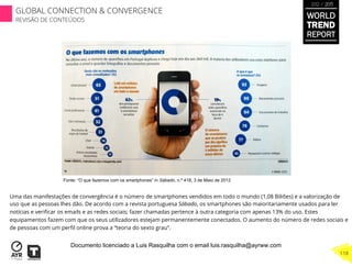Uma das manifestações de convergência é o número de smartphones vendidos em todo o mundo (1,08 Biliões) e a valorização de
uso que as pessoas lhes dão. De acordo com a revista portuguesa Sábado, os smartphones são maioritariamente usados para ler
notícias e veriﬁcar os emails e as redes sociais; fazer chamadas pertence à outra categoria com apenas 13% do uso. Estes
equipamentos fazem com que os seus utilizadores estejam permanentemente conectados. O aumento do número de redes sociais e
de pessoas com um perﬁl online prova a “teoria do sexto grau”.
Fonte: “O que fazemos com os smartphones” in Sábado, n.º 418, 3 de Maio de 2012
WORLD
TREND
REPORT
2012 / 2013
118
GLOBAL CONNECTION & CONVERGENCE
REVISÃO DE CONTEÚDOS
Documento licenciado a Luis Rasquilha com o email luis.rasquilha@ayrww.com
 