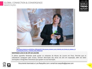 NINTENDO LEVA O 3D ATÉ AO LOUVRE
O último aparelho Nintendo pode ajudar os visitantes do Museu do Louvre em Paris. Permite que os
utilizadores naveguem pelo museu, tenham descrições das obras de arte em exposição, além de obter
animações e fotograﬁas interativas que ajudam na sua ilustração.
Fonte:
http://www.nintendo.co.uk/NOE/en_GB/news/2011/the_louvre_museum_and_nintendo_join_forces_to_release _th
e_audioguide_louvre_-_nintendo_3ds_49363.html
WORLD
TREND
REPORT
2012 / 2013
121
GLOBAL CONNECTION & CONVERGENCE
MANIFESTAÇÕES
Documento licenciado a Luis Rasquilha com o email luis.rasquilha@ayrww.com
 