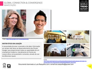 MOTOR ÓTICO EM LIGAÇÃO
A necessidade de estar conectado e de obter informação
em tempo real, levou ao desenvolvimento dos Óculos
Google, que proporcionam todas as capacidades de um
smartphone moderno. Literalmente em frente aos
nossos olhos, torna possível o comando, através do uso
de diferentes inputs.
Fonte:
http://www.washingtonpost.com/business/technology/google-glasses-dont-plan-on-
buying-them-for-christmas/2012/04/06/gIQAf595zS_story.html
Fonte: https://plus.google.com/+projectglass/posts
WORLD
TREND
REPORT
2012 / 2013
122
GLOBAL CONNECTION & CONVERGENCE
MANIFESTAÇÕES
Documento licenciado a Luis Rasquilha com o email luis.rasquilha@ayrww.com
 