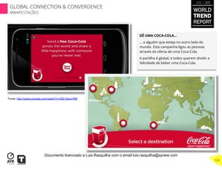 DÊ UMA COCA-COLA…
… a alguém que esteja no outro lado do
mundo. Esta campanha ligou as pessoas
através da oferta de uma Coca-Cola.
A partilha é global, e todos querem dividir a
felicidade de beber uma Coca-Cola.
Fonte: http://www.youtube.com/watch?v=45Z-GevoYB8
WORLD
TREND
REPORT
2012 / 2013
124
GLOBAL CONNECTION & CONVERGENCE
MANIFESTAÇÕES
Documento licenciado a Luis Rasquilha com o email luis.rasquilha@ayrww.com
 