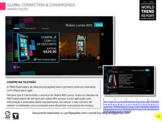 COMPRE NA TELEVISÃO
A TMN (Operadora de telecomunicações) teve o primeiro anúncio interativo
com Clique para Ligar.
Sempre que é transmitido o anúncio do Nokia 800 Lumia, todos os clientes da
MEO (operadora de serviços por cabo) têm acesso a uma aplicação com
informação e exemplos deste equipamento. Se colocar o seu número de
celular na televisão, será contatado para dinamizar o processo de compra.
	
  	
  
F o n t e :
http://www.tmn.pt/portal/site/tmn/menuitem.db67f528a6d
b a a 5 a c 8 a 7 1 c 1 0 a 5 1 0 5 6 a 0 / ?
vgnextoid=7f868fa6e9ce5310VgnVCM1000005401650aRCR
D&vgnextchannel=e7854f0df7d35310VgnVCM10000054016
50aRCRD&vgnextfmt=default2
WORLD
TREND
REPORT
2012 / 2013
125
GLOBAL CONNECTION & CONVERGENCE
MANIFESTAÇÕES
Documento licenciado a Luis Rasquilha com o email luis.rasquilha@ayrww.com
 
