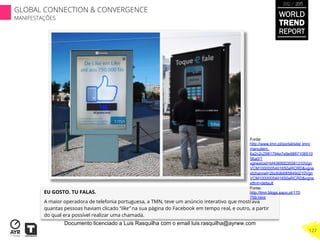 EU GOSTO. TU FALAS.
A maior operadora de telefonia portuguesa, a TMN, teve um anúncio interativo que mostrava
quantas pessoas haviam clicado “like” na sua página do Facebook em tempo real, e outro, a partir
do qual era possível realizar uma chamada.
Fonte:
http://www.tmn.pt/portal/site/ tmn/
menuitem.
6a2c2c2981794e7e9e9887108510
56a0/?
vgnextoid=bf43690035581310Vgn
VCM1000005401650aRCRD&vgne
xtchannel=2bc6db685849d210Vgn
VCM1000005401650aRCRD&vgne
xtfmt=default
Fonte:
http://tmn.blogs.sapo.pt/170
759.html
WORLD
TREND
REPORT
2012 / 2013
127
GLOBAL CONNECTION & CONVERGENCE
MANIFESTAÇÕES
Documento licenciado a Luis Rasquilha com o email luis.rasquilha@ayrww.com
 