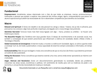 Fundacional
Empowerment: Inicialmente, estava relacionada com o fato de que todas as empresas, marcas, produtos/serviços,
instituições e pessoas que ajudam a explorar meu potencial são minhas amigas. Agora, compreendemos que possui um
alcance aspiracional que advém da necessidade de criar e desenvolver competências para benefício da Sociedade.
Macro
Relaxed and Spiritual: O Stress do trabalho e da vida pessoal nos obriga a relaxar. Todavia, isto já não é suﬁciente, pois
precisamos nos conectar a algo mais profundo e espiritual, uma ligação com o nosso âmago mais profundo.
Identities Narrated: Torna-se muito mais fácil nossa ligação com algo – marca, produto ou artefato – se houver uma
história que o ilustre.
The Beautiful People: Esta Tendência tem duas grandes faces: O desejo de reconhecimento e de ascensão social, mas
também a constatação de que existem prescritores que inﬂuenciam a vivência em sociedade, desde a Moda e Estilo, à
Tecnologia e Filosoﬁa.
Global Connection & Convergence: A Internet mudou o mundo e a vivência em Sociedade. Agora, os vários suportes estão
a convergir num só, de modo a potencializar a nossa capacidade de estarmos sempre conectados e informados, em tempo
real.
EcoSustainability: Mais do que reciclagem, é toda uma consciência de que os recursos são ﬁnitos e que devemos promover
um estilo de vida sustentável.
Riding the Recession: Temos consciência que estamos vivendo uma crise, vamos então tentar aproveitá-la ao máximo com
criatividade.
Anger, Distrust and Revolution: Existe um descontentamento generalizado na sociedade, devido aos problemas
crescentes nas áreas sociais, econômicas e políticas. Um sentimento de revolta para com as instâncias do poder e da
economia, e uma profunda necessidade de mudança e revolução.
WORLD
TREND
REPORT
2012 / 2013
GLOSSÁRIO
DE TENDÊNCIAS
11
Documento licenciado a Luis Rasquilha com o email luis.rasquilha@ayrww.com
 
