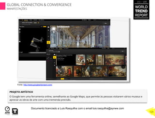 PROJETO ARTÍSTICO
O Google tem uma ferramenta online, semelhante ao Google Maps, que permite às pessoas visitarem vários museus e
apreciar as obras de arte com uma tremenda precisão.
Fonte: http://www.googleartproject.com/
WORLD
TREND
REPORT
2012 / 2013
129
GLOBAL CONNECTION & CONVERGENCE
MANIFESTAÇÕES
Documento licenciado a Luis Rasquilha com o email luis.rasquilha@ayrww.com
 
