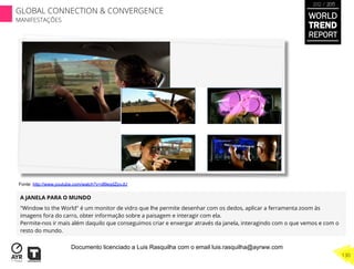 A JANELA PARA O MUNDO
"Window to the World" é um monitor de vidro que lhe permite desenhar com os dedos, aplicar a ferramenta zoom às
imagens fora do carro, obter informação sobre a paisagem e interagir com ela.
Permite-nos ir mais além daquilo que conseguimos criar e enxergar através da janela, interagindo com o que vemos e com o
resto do mundo.
Fonte: http://www.youtube.com/watch?v=dl9eqdZpvJU
WORLD
TREND
REPORT
2012 / 2013
130
GLOBAL CONNECTION & CONVERGENCE
MANIFESTAÇÕES
Documento licenciado a Luis Rasquilha com o email luis.rasquilha@ayrww.com
 