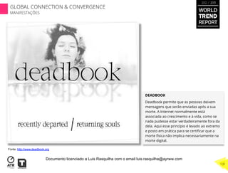 DEADBOOK
Deadbook permite que as pessoas deixem
mensagens que serão enviadas após a sua
morte. A Internet normalmente está
associada ao crescimento e à vida, como se
nada pudesse estar verdadeiramente fora da
dela. Aqui esse princípio é levado ao extremo
e posto em prática para se certiﬁcar que a
morte física não implica necessariamente na
morte digital.
Fonte: http://www.deadbook.org
WORLD
TREND
REPORT
2012 / 2013
131
GLOBAL CONNECTION & CONVERGENCE
MANIFESTAÇÕES
Documento licenciado a Luis Rasquilha com o email luis.rasquilha@ayrww.com
 