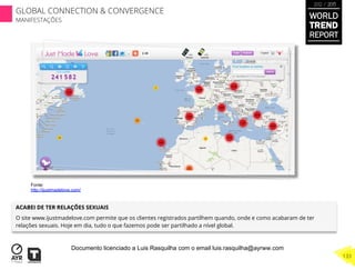 ACABEI DE TER RELAÇÕES SEXUAIS
O site www.ijustmadelove.com permite que os clientes registrados partilhem quando, onde e como acabaram de ter
relações sexuais. Hoje em dia, tudo o que fazemos pode ser partilhado a nível global.
Fonte:
http://ijustmadelove.com/
WORLD
TREND
REPORT
2012 / 2013
133
GLOBAL CONNECTION & CONVERGENCE
MANIFESTAÇÕES
Documento licenciado a Luis Rasquilha com o email luis.rasquilha@ayrww.com
 
