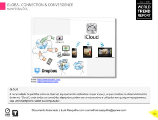 CLOUD
A necessidade de partilha entre os diversos equipamentos utilizados requer espaço, o que resultou no desenvolvimento
do termo “Cloud”, onde todos os conteúdos desejados podem ser armazenados e utilizados em qualquer equipamento,
seja um smartphone, tablet ou computador.
Fonte: https://www.dropbox.com/
Fonte: https://www.icloud.com/
WORLD
TREND
REPORT
2012 / 2013
134
GLOBAL CONNECTION & CONVERGENCE
MANIFESTAÇÕES
Documento licenciado a Luis Rasquilha com o email luis.rasquilha@ayrww.com
 