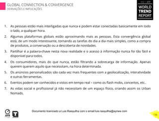 1.  As pessoas estão mais interligadas que nunca e podem estar conectadas basicamente em todo
o lado, a qualquer hora.
2.  Algumas plataformas globais estão aproximando mais as pessoas. Esta convergência global
está, de um modo interessante, tornando as tarefas do dia a dia mais simples, como a compra
de produtos, a conversação ou a descoberta de novidades.
3.  Partilhar é a palavra-chave nesta nova realidade e o acesso à informação nunca foi tão fácil e
disponível para todos.
4.  Os consumidores, mais do que nunca, estão ﬁltrando a sobrecarga de informação. Apenas
querem querem aquilo que necessitam, na hora determinada.
5.  Os anúncios personalizados são cada vez mais frequentes com a geolocalização, interatividade
e outras ferramentas.
6.  Eventos podem ser conhecidos e vistos em tempo real – como os ﬂash mobs, concertos, etc..
7.  As vidas social e proﬁssional já não necessitam de um espaço físico, criando assim os Urban
Nomads.
WORLD
TREND
REPORT
2012 / 2013
136
GLOBAL CONNECTION & CONVERGENCE
DERIVAÇÕES E IMPLICAÇÕES
Documento licenciado a Luis Rasquilha com o email luis.rasquilha@ayrww.com
 