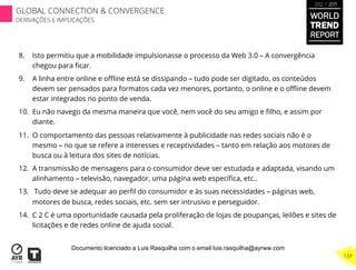 8.  Isto permitiu que a mobilidade impulsionasse o processo da Web 3.0 – A convergência
chegou para ﬁcar.
9.  A linha entre online e oﬄine está se dissipando – tudo pode ser digitado, os conteúdos
devem ser pensados para formatos cada vez menores, portanto, o online e o oﬄine devem
estar integrados no ponto de venda.
10.  Eu não navego da mesma maneira que você, nem você do seu amigo e ﬁlho, e assim por
diante.
11.  O comportamento das pessoas relativamente à publicidade nas redes sociais não é o
mesmo – no que se refere a interesses e receptividades – tanto em relação aos motores de
busca ou à leitura dos sites de notícias.
12.  A transmissão de mensagens para o consumidor deve ser estudada e adaptada, visando um
alinhamento – televisão, navegador, uma página web especíﬁca, etc..
13.  Tudo deve se adequar ao perﬁl do consumidor e às suas necessidades – páginas web,
motores de busca, redes sociais, etc. sem ser intrusivo e perseguidor.
14.  C 2 C é uma oportunidade causada pela proliferação de lojas de poupanças, leilões e sites de
licitações e de redes online de ajuda social.
WORLD
TREND
REPORT
2012 / 2013
137
GLOBAL CONNECTION & CONVERGENCE
DERIVAÇÕES E IMPLICAÇÕES
Documento licenciado a Luis Rasquilha com o email luis.rasquilha@ayrww.com
 