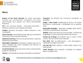 Micro
Bottom of the Social Pyramid: Os menos afortunados
também são consumidores. Surgimento de novas
oportunidades para aqueles com menos possibilidades
ﬁnanceiras.
C2C: Uma economia paralela - Consumidor-Consumidor -
focada em revenda, troca ou doação de produtos.
Coolpon: Queremos promoções, cupões, descontos e zero
complicações.
Excess Therapy: A necessidade de fazer algo que normalmente
não faríamos, mesmo que pontualmente.
Experience Economy: Tirem-nos do aborrecimento - queremos
experiências memoráveis.
Meaningful Compassion: Compaixão e empatia para com os
outros. Utilização das nossas faculdades para diminuir os
problemas da Sociedade.
Crowd Everything: Sistema plural de mimese. Comportamento
grupal em crescimento.
Secrecy: A necessidade de reclusão, privacidade ou isolamento.
Emergent: Os símbolos das economias emergentes se
expandem.
Design = Wow Good?: Simpliﬁcação da forma e da função.
Minimalismo, customização e durabilidade são as palavras-
chave.
Meaningful Nostalgia:  Sentimento nostálgico pelos valores,
símbolos e comportamentos do passado.
Wellthy: Saúde e bem-estar são uma prioridade - Promoção da
longevidade e monitoramento permanente dos mesmos.
Female Up & Rising: Como Mulher, faço as coisas à minha
maneira, fora das normas sociais impostas.
Neo Male: Além do Metrossexual - uma emancipação e
redeﬁnição da imagem do Homem.
Live the City: Quero melhorar a minha cidade, imprimir meu
estilo pessoal.
Urban Nomads: Estou acessível e conectado em qualquer
lugar e a qualquer hora.
 
GLOSSÁRIO
DE TENDÊNCIAS
12
WORLD
TREND
REPORT
2012 / 2013
Documento licenciado a Luis Rasquilha com o email luis.rasquilha@ayrww.com
 