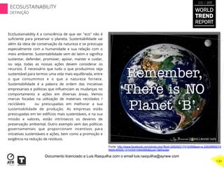 EcoSustainability é a consciência de que ser "eco" não é
suﬁciente para preservar o planeta. Sustentabilidade vai
além da ideia de conservação da natureza e se preocupa
especialmente com a humanidade e sua relação com o
meio ambiente. Sustentabilidade vem do latim e signiﬁca
sustentar, defender, promover, apoiar, manter e cuidar,
ou seja, todas as nossas ações devem considerar os
recursos. É necessário que tudo o que produzimos seja
sustentável para termos uma vida mais equilibrada, entre
o que consumimos e o que a natureza fornece.
Sustentabilidade é a palavra de ordem das iniciativas
empresariais e políticas que inﬂuenciam as mudanças no
comportamento e ações em diversas áreas. Vemos
marcas focadas na utilização de materiais reciclados /
recicláveis ​ ​ ou preocupadas em melhorar a sua
sustentabilidade de produção. As empresas estão
preocupadas em ter edifícios mais sustentáveis, e na sua
missão e valores, estão intrínsecos os deveres de
preservação ambiental. Outro exemplo vem das políticas
governamentais que proporcionam incentivos para
iniciativas sustentáveis e ações, bem como a promoção e
exigência na redução de resíduos.
Fonte: http://www.facebook.com/photo.php?fbid=326292217415358&set=a.32628985074
8928.80028.141035915940990&type=3&theater
WORLD
TREND
REPORT
2012 / 2013
139
ECOSUSTAINABILITY
DEFINIÇÃO
Documento licenciado a Luis Rasquilha com o email luis.rasquilha@ayrww.com
 