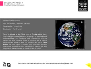 Tendências Relacionadas:
Cool Sustainability – Science of the Time
Sustainability – TrendsActive
Ecoducation – Trend Hunter
Tanto a Science of the Time como a Trends Active fazem
referência às preocupações com o ambiente e às questões sobre
sustentabilidade. Esta Tendência está inﬂuenciando todos os
campos da vida cotidiana, desde a economia até a política,
passando pela educação. Este é o momento em que o Trend
Hunter vai mais além e sublinha uma crescente educação
direcionada para tópicos sobre o ambiente. É mais do que ação
no presente, é a necessidade de educação face ao futuro.
WORLD
TREND
REPORT
2012 / 2013
141
ECOSUSTAINABILITY
TENDÊNCIAS RELACIONADAS
Documento licenciado a Luis Rasquilha com o email luis.rasquilha@ayrww.com
 