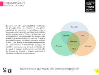 De acordo com Gilles Lipovestsky (2004), a mobilização
de proteção amiga do ambiente e uma gestão
equilibrada de ecosistemas e reconciliação entre o
desenvolvimento industrial e a proteção ambiental têm
aberto caminho para as compras verdes, para uma
preocupação com a sustentabilidade dos recursos e para
a redução do impacto humano na natureza. O ideal de
autoridade voluntária do primeiro momento ecológico
acabou. O que domina as aspirações contemporâneas é
um eco-hedonismo. A sensibilidade ecológica dos
indivíduos permitiu de certa forma, a moralização dos
processos de produção e consumo, fornecimento, além
da demanda por produtos e serviços sustentáveis. A
tecnologia transformou-se numa máxima.
Sociedade
Suportável Justa
Sustentável
Viável
Ambiente Economia
WORLD
TREND
REPORT
2012 / 2013
144
ECOSUSTAINABILITY
REVISÃO DE CONTEÚDOS
Documento licenciado a Luis Rasquilha com o email luis.rasquilha@ayrww.com
 