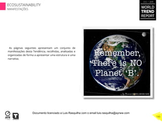 As páginas seguintes apresentam um conjunto de
manifestações desta Tendência, recolhidas, analisadas e
organizadas de forma a apresentar uma estrutura e uma
narrativa.
WORLD
TREND
REPORT
2012 / 2013
145
ECOSUSTAINABILITY
MANIFESTAÇÕES
Documento licenciado a Luis Rasquilha com o email luis.rasquilha@ayrww.com
 