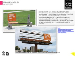 DENVER WATER – USE APENAS AQUILO QUE PRECISA
A Denver Water é uma empresa que fornece água, e que criou
uma campanha publicitária informativa para seus
consumidores, alertando para o perigo resultante do uso
excessivo da água. Estes fotograﬁas mostram imagens de
objetos incompletos, ilustrando a real necessidade de utilização
da água, com destaque para a importância da redução de
consumo.
Fonte:
http://
www.creativeguerrillamarketing.com/
guerrilla-marketing/denver-big-
ambient-advertising-bring-awareness-
water-consumption/
WORLD
TREND
REPORT
2012 / 2013
146
ECOSUSTAINABILITY
MANIFESTAÇÕES
Documento licenciado a Luis Rasquilha com o email luis.rasquilha@ayrww.com
 