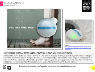 WATERPEBBLE: DESENHADO PARA FAZER DA POUPANÇA DE ÁGUA, UMA ATIVIDADE NATURAL
Waterpebble é uma bolha que indica – através de uma série de ‘luzes de trânsito’, que mudam gentilmente de verde para
vermelho –o momento certo de desligar o chuveiro. A cada banho tomado, o Waterpebble reduz o tempo de funcionamento do
chuveiro de forma automática e fracionada, ajudando-o a poupar água sem que seja preciso pensar nisso. Esta bolha é muito
útil, porque nos relembra a importância de conservar a água e indica o nível consumido durante o banho.
Fonte:
http://canais.ecodesenvolvimento.org/con teudo/
posts/2012/marco/designer-cria-dispositivo-que-
monitora-a /
WORLD
TREND
REPORT
2012 / 2013
147
ECOSUSTAINABILITY
MANIFESTAÇÕES
Documento licenciado a Luis Rasquilha com o email luis.rasquilha@ayrww.com
 