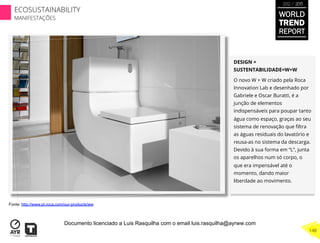 DESIGN +
SUSTENTABILIDADE=W+W
O novo W + W criado pela Roca
Innovation Lab e desenhado por
Gabriele e Oscar Buratti, é a
junção de elementos
indispensáveis para poupar tanto
água como espaço, graças ao seu
sistema de renovação que ﬁltra
as águas residuais do lavatório e
reusa-as no sistema da descarga.
Devido à sua forma em “L”, junta
os aparelhos num só corpo, o
que era impensável até o
momento, dando maior
liberdade ao movimento.
Fonte: http://www.pt.roca.com/our-products/ww
WORLD
TREND
REPORT
2012 / 2013
148
ECOSUSTAINABILITY
MANIFESTAÇÕES
Documento licenciado a Luis Rasquilha com o email luis.rasquilha@ayrww.com
 