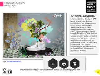 OAT – SAPATOS QUE FLORESCEM
A marca holandesa de calçado OAT
lançou uma série de tênis que
transcendem a sua utilização como
meros sapatos. São fabricados
apenas com materiais 100%
biodegradáveis, como cânhamo,
cortiça, algodão biológico, plástico
biodegradável e cloro. Vêm com um
saco de sementes grátis, convidando
seus donos a “plantarem-nas” nos
seus jardins ou canteiros (ou em
qualquer outro lugar), ao invés de as
jogarem fora. Estes sapatos
contribuem para a sustentabilidade,
promovendo um consumo mais
responsável da moda.
Fonte: http://www.oatshoes.com/
WORLD
TREND
REPORT
2012 / 2013
149
ECOSUSTAINABILITY
MANIFESTAÇÕES
Documento licenciado a Luis Rasquilha com o email luis.rasquilha@ayrww.com
 