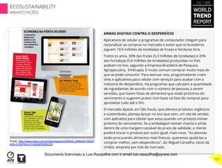 ARMAS DIGITAIS CONTRA O DESPERDÍCIO
Aplicativos de celular e programas de computador chegam para
racionalizar as compras no mercado e evitar que os brasileiros
joguem 10,9 milhões de toneladas de frutas e Verduras fora.
Todos os anos, 30% das frutas (5,3 milhões de toneladas) e 35%
das hortaliças (5,6 milhões de toneladas) produzidas no País
acabam no lixo, segundo a Empresa Brasileira de Pesquisa
Agropecuária, Embrapa). É muito comum comprar muito mais do
que se pode consumir. Para atenuar isso, programadores criam
sites e aplicativos para celular com serviços para acabar com a
indústria do desperdício. Há programas que calculam a quantidade
de ingredientes de acordo com o número de pessoas a serem
servidas, que fazem listas de alimentos que estão próximos do
vencimento e sugerem pratos com base na lista de compras para
aproveitar tudo até o ﬁm.
O mercado Apanã, em São Paulo, que oferece produtos orgânicos
e sustentáveis, planeja lançar no ano que vem, um site de vendas
com aplicativo para celular que avisa quando um produto estiver
próximo do vencimento. Se a embalagem estiver intacta e ainda
dentro de uma margem razoável do prazo de validade, o cliente
poderá trocar o produto por outro igual, mais novo. "As pessoas
estão procurando alimentos mais frescos, queremos ajudá-las a
comprar melhor, sem desperdícios", diz Miguel Carvalho, sócio da
Unibio, empresa por trás do mercado.
Fonte: http://www.istoe.com.br/reportagens/239645_ARMAS+DIGIT
AIS+CONTRA+O+DESPERDICIO
WORLD
TREND
REPORT
2012 / 2013
151
ECOSUSTAINABILITY
MANIFESTAÇÕES
Documento licenciado a Luis Rasquilha com o email luis.rasquilha@ayrww.com
 