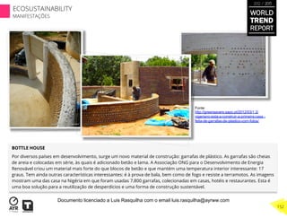 BOTTLE HOUSE
Por diversos países em desenvolvimento, surge um novo material de construção: garrafas de plástico. As garrafas são cheias
de areia e colocadas em série, às quais é adicionado betão e lama. A Associação ONG para o Desenvolvimento de Energia
Renovável criou um material mais forte do que blocos de betão e que mantém uma temperatura interior interessante: 17
graus. Tem ainda outras características interessantes: é à prova de bala, bem como de fogo e resiste a terramotos. As imagens
mostram uma das casa na Nigéria em que foram usadas 7.800 garrafas, colecionadas em casas, hotéis e restaurantes. Esta é
uma boa solução para a reutilização de desperdícios e uma forma de construção sustentável.
Fonte:
http://greensavers.sapo.pt/2012/03/1 2/
nigeriano-esta-a-construir-a-primeira-casa -
feita-de-garrafas-de-plastico-com-fotos/
WORLD
TREND
REPORT
2012 / 2013
152
ECOSUSTAINABILITY
MANIFESTAÇÕES
Documento licenciado a Luis Rasquilha com o email luis.rasquilha@ayrww.com
 