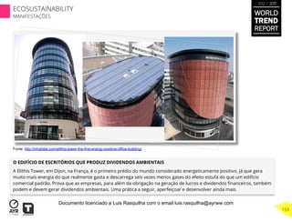 O EDIFÍCIO DE ESCRITÓRIOS QUE PRODUZ DIVIDENDOS AMBIENTAIS
A Elithis Tower, em Dijon, na França, é o primeiro prédio do mundo considerado energeticamente positivo, já que gera
muito mais energia do que realmente gasta e descarrega seis vezes menos gases do efeito estufa do que um edifício
comercial padrão. Prova que as empresas, para além da obrigação na geração de lucros e dividendos ﬁnanceiros, também
podem e devem gerar dividendos ambientais. Uma prática a seguir, aperfeiçoar e desenvolver ainda mais.
Fonte: http://inhabitat.com/elithis-tower-the-first-energy-positive-office-building/
WORLD
TREND
REPORT
2012 / 2013
153
ECOSUSTAINABILITY
MANIFESTAÇÕES
Documento licenciado a Luis Rasquilha com o email luis.rasquilha@ayrww.com
 