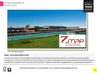 ZMAR – ECO CAMP RESORT & SPA
O Zmar é o primeiro Campo Ecológico Resort & Spa em Portugal. Esta exemplo sublinha a importância das preocupações
ambientais no turismo e no Ecoturismo. O Zmar pratica uma cultura menos agressiva do que as tradicionais formas de turismo,
respeitando o ambiente local. É uma forma de minimizar o impacto ambiental, propagandeando a conservação do ambiente.
Fonte: http://www.zmar.eu/pt/
WORLD
TREND
REPORT
2012 / 2013
155
ECOSUSTAINABILITY
MANIFESTAÇÕES
Documento licenciado a Luis Rasquilha com o email luis.rasquilha@ayrww.com
 