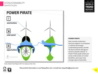 POWER PIRATE
Este conceito ambicioso
tenciona adquirir e armazenar
o máximo de energia
sustentável possível, através
de duas turbinas (de água e
vento) e painéis solares. O
Power Pirate pode andar por
zonas onde existe um maior
benefício, para que mais
energia seja armazenada.
Fonte: World Trend Report 2011/12, Science of the Time
WORLD
TREND
REPORT
2012 / 2013
156
ECOSUSTAINABILITY
MANIFESTAÇÕES
Documento licenciado a Luis Rasquilha com o email luis.rasquilha@ayrww.com
 