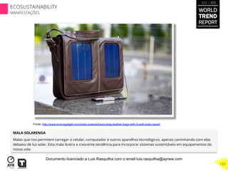 MALA SOLARENGA
Malas que nos permitem carregar o celular, computador e outros aparelhos tecnológicos, apenas caminhando com elas
debaixo de luz solar. Esta mala ilustra a crescente tendência para incorporar sistemas sustentáveis em equipamentos da
nossa vida.
Fonte: http://www.envirogadget.com/solar-powered/sunnybag-leather-bags-with-3-watt-solar-panel/
WORLD
TREND
REPORT
2012 / 2013
157
ECOSUSTAINABILITY
MANIFESTAÇÕES
Documento licenciado a Luis Rasquilha com o email luis.rasquilha@ayrww.com
 