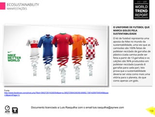 O UNIFORME DE FUTEBOL QUE
MARCA GOLOS PELA
SUSTENTABILIDADE
O kit de futebol representa uma
aposta da Nike no mundo da
sustentabilidade, uma vez que as
camisolas são 100% feitas de
poliéster reciclado de garrafas de
plástico (cada camisa pode ser
feita a partir de 13 garrafas) e os
calções são 96% produzidos em
poliéster reciclado (usando 8
garrafas para cada par). Isto
prova que a sustentabilidade
deveria ser vista como mais uma
vitória para o planeta, do que
como apenas um golo.
Fonte:
http://www.facebook.com/photo.php?fbid=390272614336354&set=a.390272564336359.90882.158142697549348&type
=3&permPage=1/
WORLD
TREND
REPORT
2012 / 2013
158
ECOSUSTAINABILITY
MANIFESTAÇÕES
Documento licenciado a Luis Rasquilha com o email luis.rasquilha@ayrww.com
 