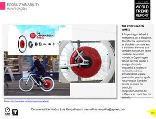THE COPENHAGEN
WHEEL
A Copenhagen Wheel é
inteligente, útil e elegante.
Transforma rapidamente
as bicicletas normais em
e-bicicletas híbridas que
também funcionam como
unidades sensoriais
móveis. A Copenhagen
Wheel permite captar a
energia dissipada
enquanto a bicicleta é
conduzida e trava,
armazenando-a para
quando for preciso ajuda
no arranque. Também
deteta os níveis de
poluição,
congestionamento do
tráfego e as condições da
estrada.
Fonte: http://senseable.mit.edu/copenhagenwheel/
WORLD
TREND
REPORT
2012 / 2013
159
ECOSUSTAINABILITY
MANIFESTAÇÕES
Documento licenciado a Luis Rasquilha com o email luis.rasquilha@ayrww.com
 