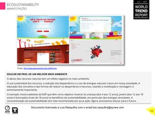 EDUCAR EM PROL DE UM MELHOR MEIO AMBIENTE
O abuso dos recursos naturais tem um efeito negativo no meio ambiente.
O uso sustentável dos recursos, a redução dos desperdícios e o uso de energias naturais cresce em nossa sociedade. A
educação dos conceitos e das formas de reduzir os desperdícios e recursos, visando a reutilização e reciclagem, é
extremamente importante.
O exemplo mostra websites da EDP que têm como objetivo mostrar às crianças (dos 4 aos 12 anos), jovens (dos 12 aos 18
anos) e licenciados (mais de 18 anos) os benefícios da sustentabilidade, em particular das energias renováveis. A
conscientização da sustentabilidade tem sido movimentada por pura ação. Agora, precisamos educar para o futuro.
Fonte: http://www.geracaoedp.edp.pt/#/home
WORLD
TREND
REPORT
2012 / 2013
160
ECOSUSTAINABILITY
MANIFESTAÇÕES
Documento licenciado a Luis Rasquilha com o email luis.rasquilha@ayrww.com
 